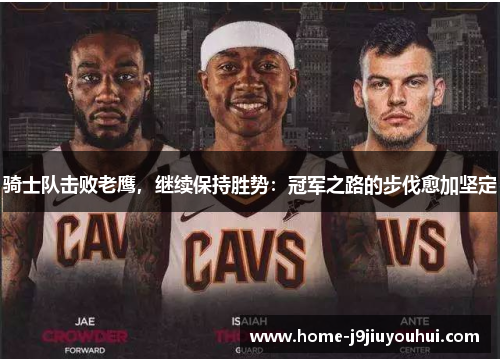 骑士队击败老鹰，继续保持胜势：冠军之路的步伐愈加坚定