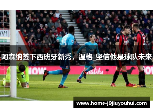 阿森纳签下西班牙新秀，温格_坚信他是球队未来